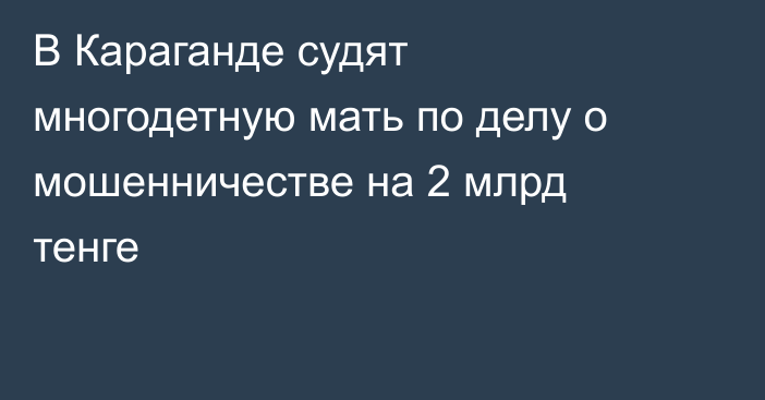В Караганде судят многодетную мать по делу о мошенничестве на 2 млрд тенге