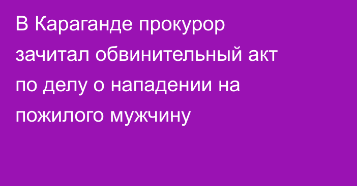 В Караганде прокурор зачитал обвинительный акт по делу о нападении на пожилого мужчину