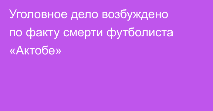 Уголовное дело возбуждено по факту смерти футболиста «Актобе»