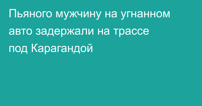 Пьяного мужчину на угнанном авто задержали на трассе под Карагандой