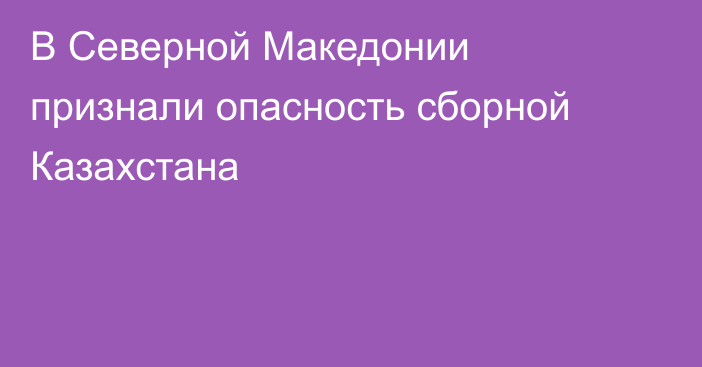 В Северной Македонии признали опасность сборной Казахстана