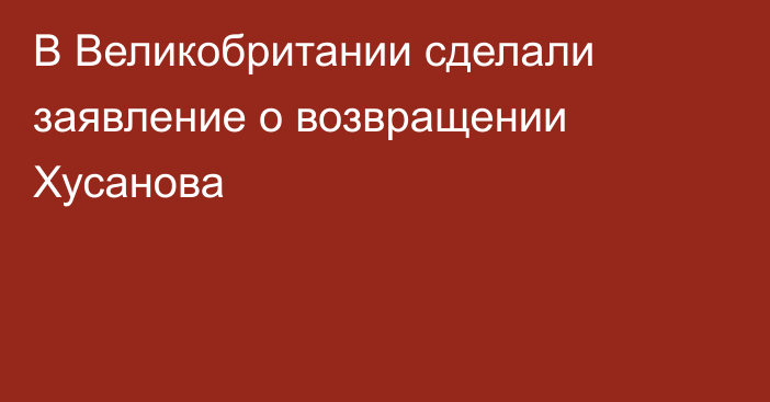 В Великобритании сделали заявление о возвращении Хусанова