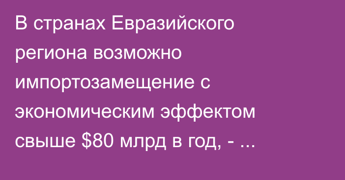 В странах Евразийского региона возможно импортозамещение с экономическим эффектом свыше $80 млрд в год, - исследование