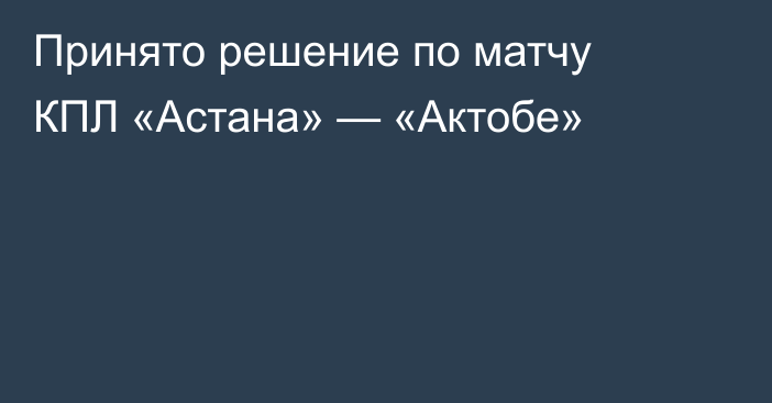 Принято решение по матчу КПЛ «Астана» — «Актобе»