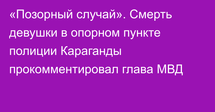 «Позорный случай». Смерть девушки в опорном пункте полиции Караганды прокомментировал глава МВД