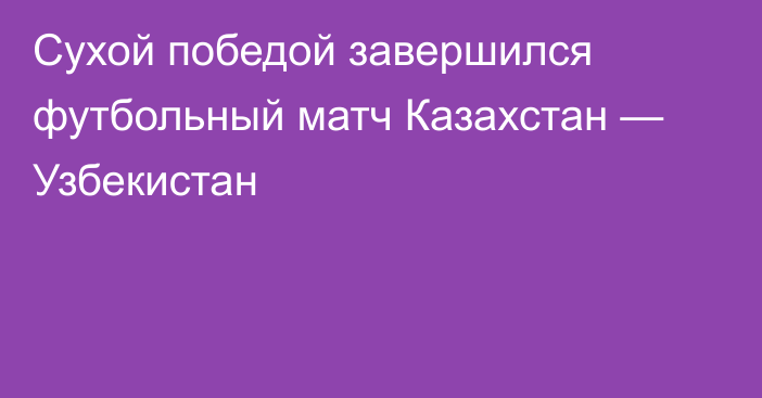 Сухой победой завершился футбольный матч Казахстан — Узбекистан