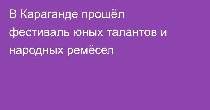 В Караганде прошёл фестиваль юных талантов и народных ремёсел