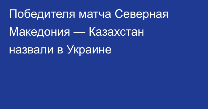Победителя матча Северная Македония — Казахстан назвали в Украине