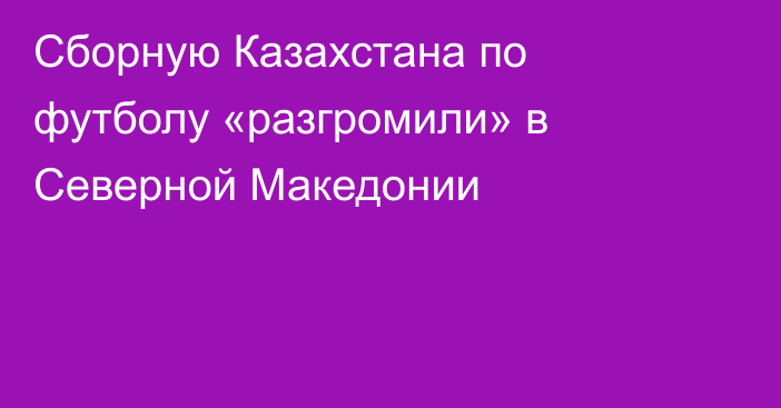 Сборную Казахстана по футболу «разгромили» в Северной Македонии
