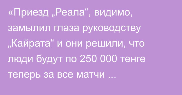 «Приезд „Реала“, видимо, замылил глаза руководству „Кайрата“ и они решили, что люди будут по 250 000 тенге теперь за все матчи платить, да еще и в очередях стоять»