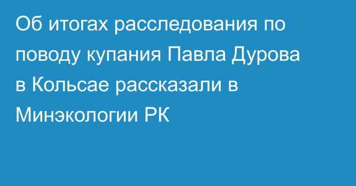 Об итогах расследования по поводу купания Павла Дурова в Кольсае рассказали в Минэкологии РК