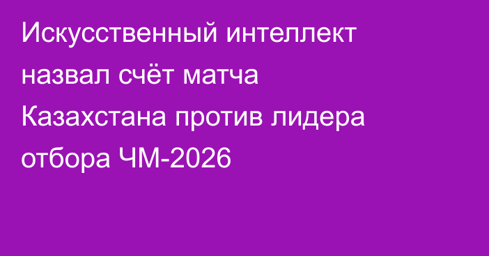 Искусственный интеллект назвал счёт матча Казахстана против лидера отбора ЧМ-2026