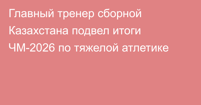 Главный тренер сборной Казахстана подвел итоги ЧМ-2026 по тяжелой атлетике