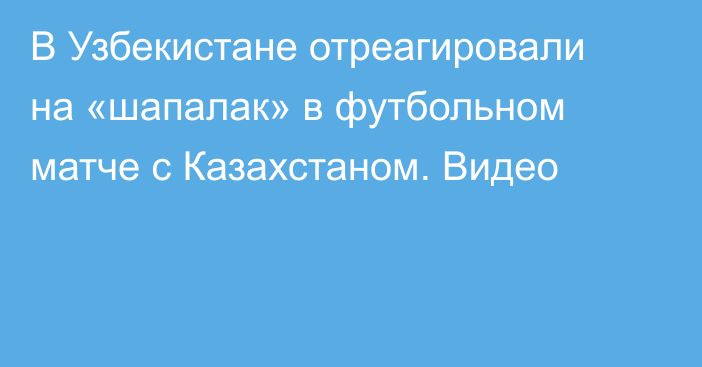 В Узбекистане отреагировали на «шапалак» в футбольном матче с Казахстаном. Видео