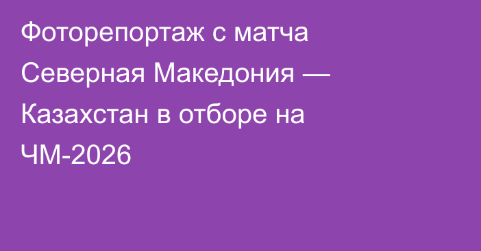Фоторепортаж с матча Северная Македония — Казахстан в отборе на ЧМ-2026
