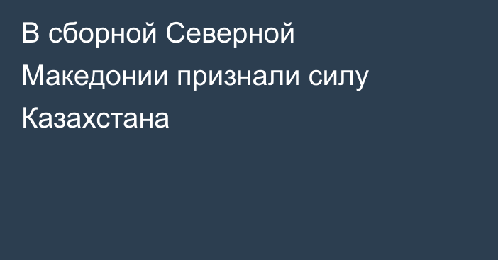 В сборной Северной Македонии признали силу Казахстана