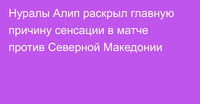 Нуралы Алип раскрыл главную причину сенсации в матче против Северной Македонии