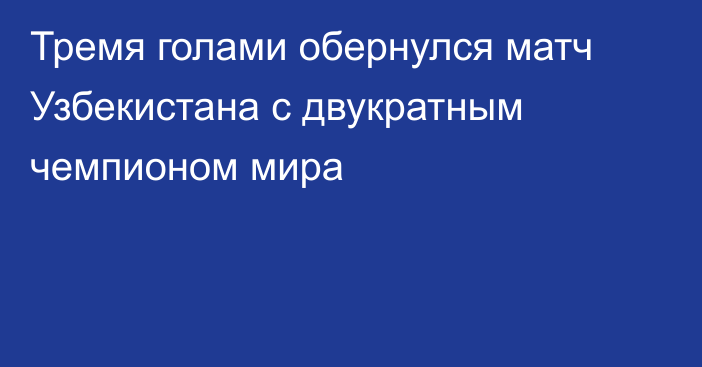 Тремя голами обернулся матч Узбекистана с двукратным чемпионом мира