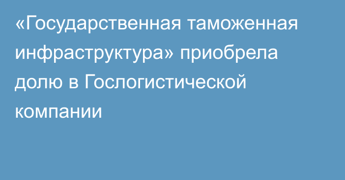 «Государственная таможенная инфраструктура» приобрела долю в Гослогистической компании