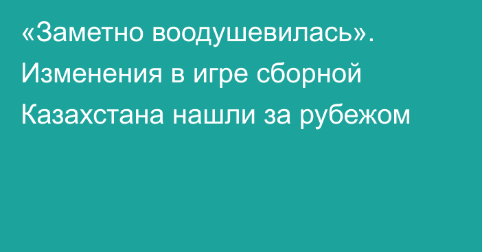 «Заметно воодушевилась». Изменения в игре сборной Казахстана нашли за рубежом