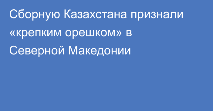 Сборную Казахстана признали «крепким орешком» в Северной Македонии