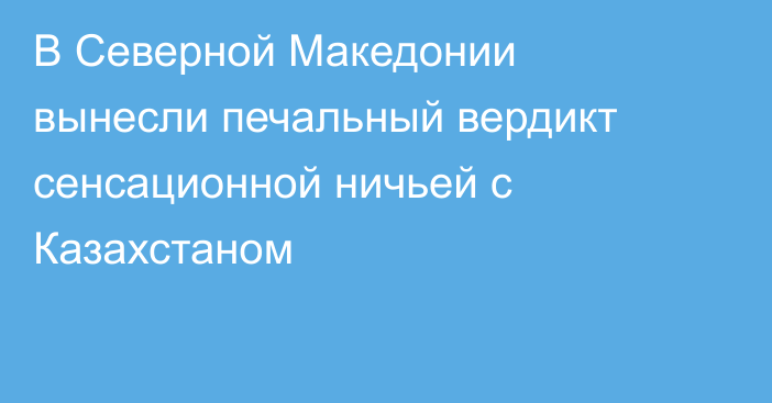 В Северной Македонии вынесли печальный вердикт сенсационной ничьей с Казахстаном