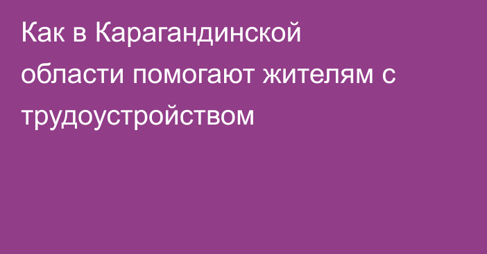 Как в Карагандинской области помогают жителям с трудоустройством
