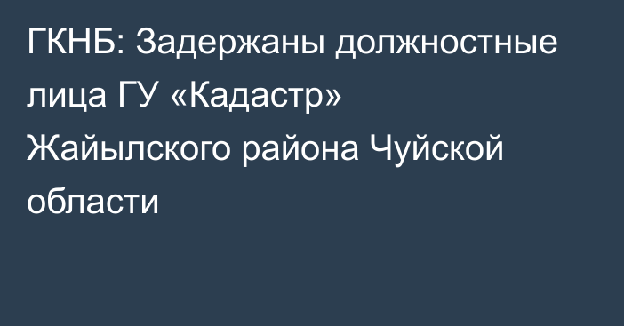 ГКНБ: Задержаны должностные лица ГУ «Кадастр» Жайылского района Чуйской области 