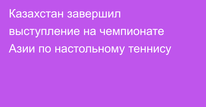 Казахстан завершил выступление на чемпионате Азии по настольному теннису