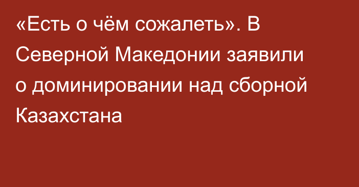 «Есть о чём сожалеть». В Северной Македонии заявили о доминировании над сборной Казахстана