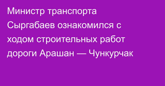 Министр транспорта Сыргабаев  ознакомился с ходом строительных работ дороги Арашан — Чункурчак