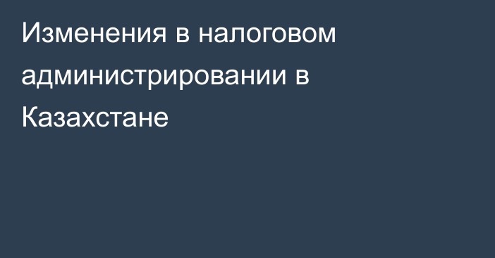 Изменения в налоговом администрировании в Казахстане