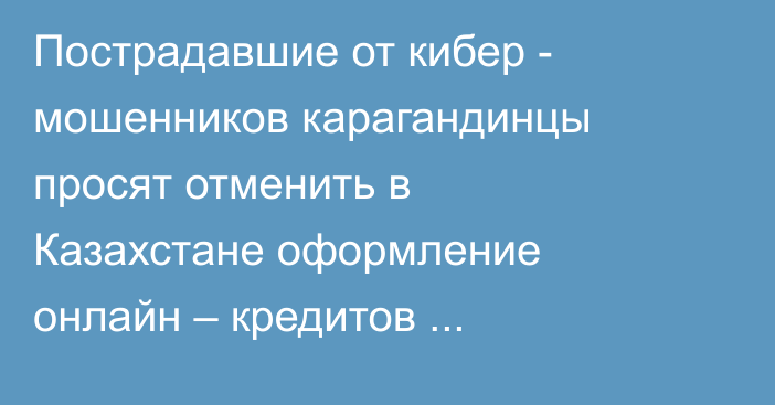 Пострадавшие от кибер - мошенников карагандинцы просят отменить в Казахстане оформление онлайн – кредитов физическим лицам