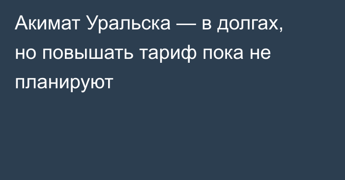 Акимат Уральска — в долгах, но повышать тариф пока не планируют