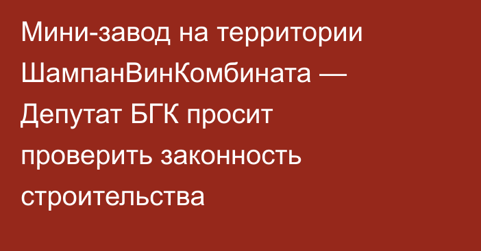 Мини-завод на территории ШампанВинКомбината — Депутат БГК просит проверить законность строительства