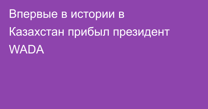 Впервые в истории в Казахстан прибыл президент WADA