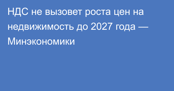 НДС не вызовет роста цен на недвижимость до 2027 года — Минэкономики