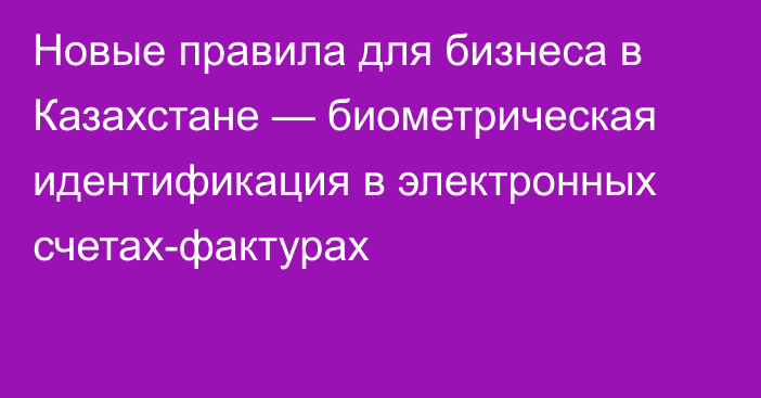 Новые правила для бизнеса в Казахстане —  биометрическая идентификация в электронных счетах-фактурах