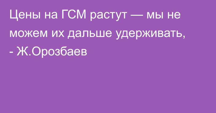 Цены на ГСМ растут — мы не можем их дальше удерживать, - Ж.Орозбаев