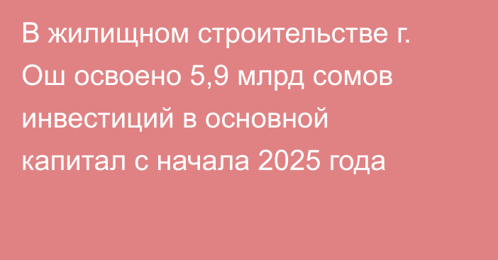 В жилищном строительстве г. Ош освоено 5,9 млрд сомов инвестиций в основной капитал с начала 2025 года