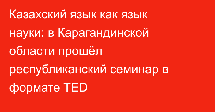 Казахский язык как язык науки: в Карагандинской области прошёл республиканский семинар в формате TED