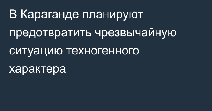 В Караганде планируют предотвратить чрезвычайную ситуацию техногенного характера