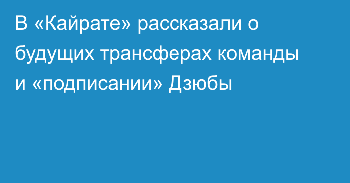 В «Кайрате» рассказали о будущих трансферах команды и «подписании» Дзюбы