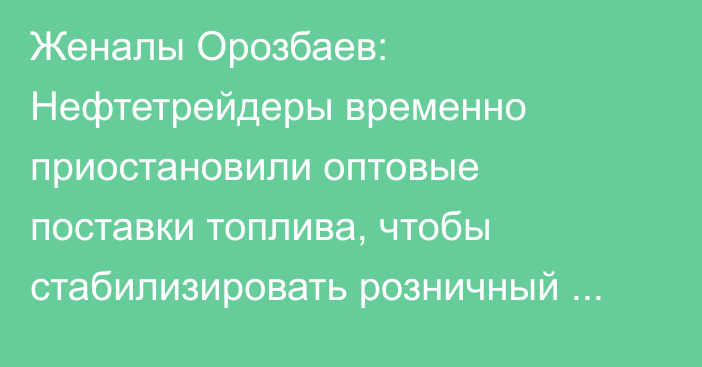 Женалы Орозбаев: Нефтетрейдеры временно приостановили оптовые поставки топлива, чтобы стабилизировать розничный рынок