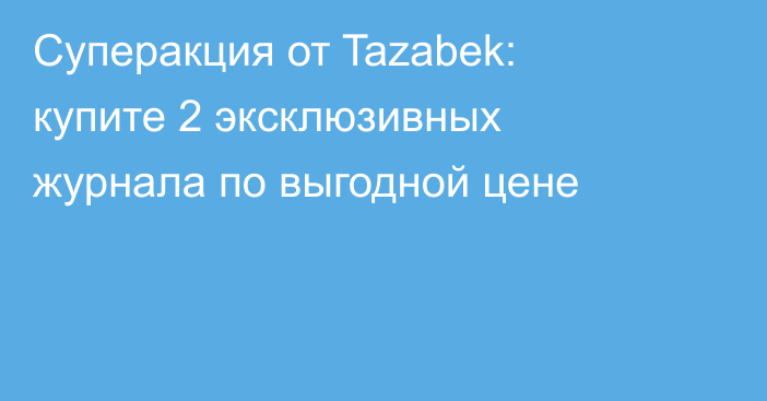 Суперакция от Tazabek: купите 2 эксклюзивных журнала по выгодной цене