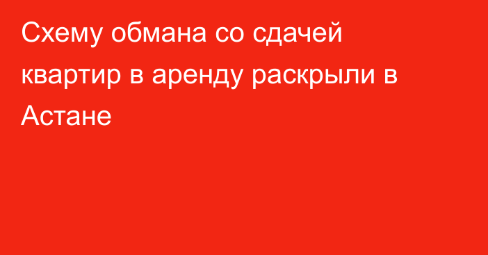 Схему обмана со сдачей квартир в аренду раскрыли в Астане