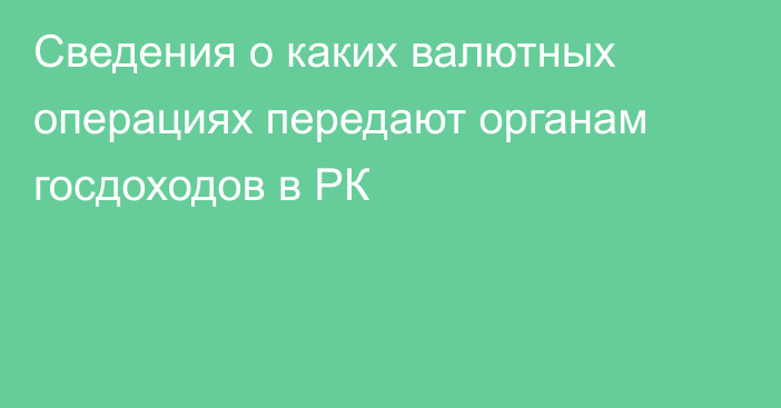 Сведения о каких валютных операциях передают органам госдоходов в РК