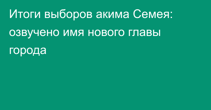 Итоги выборов акима Семея: озвучено имя нового главы города