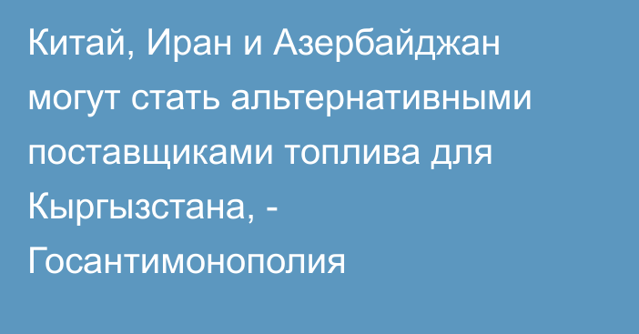 Китай, Иран и Азербайджан могут стать альтернативными поставщиками топлива для Кыргызстана, - Госантимонополия
