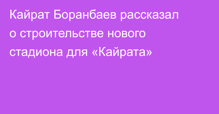 Кайрат Боранбаев рассказал о строительстве нового стадиона для «Кайрата»